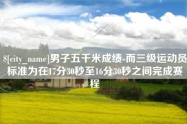 晋城男子五千米成绩-而三级运动员标准为在17分30秒至16分30秒之间完成赛程