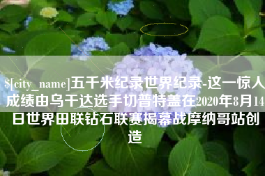 晋城五千米纪录世界纪录-这一惊人成绩由乌干达选手切普特盖在2020年8月14日世界田联钻石联赛揭幕战摩纳哥站创造