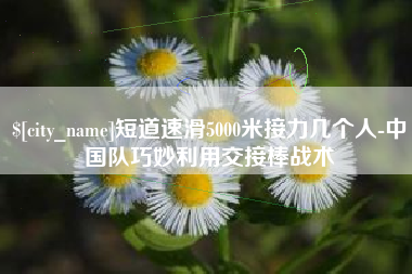 晋城短道速滑5000米接力几个人-中国队巧妙利用交接棒战术