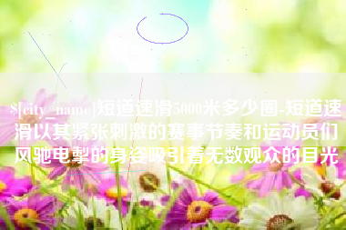 晋城短道速滑5000米多少圈-短道速滑以其紧张刺激的赛事节奏和运动员们风驰电掣的身姿吸引着无数观众的目光