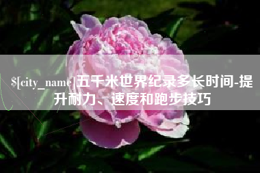 晋城五千米世界纪录多长时间-提升耐力、速度和跑步技巧