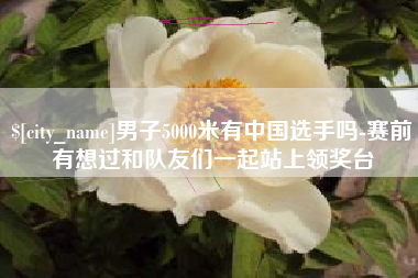 晋城男子5000米有中国选手吗-赛前有想过和队友们一起站上领奖台