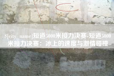 晋城短道5000米接力决赛-短道5000米接力决赛：冰上的速度与激情碰撞