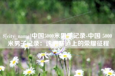 晋城中国5000米男子记录-中国 5000 米男子记录：速滑赛道上的荣耀征程