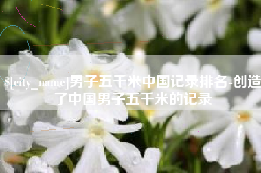 晋城男子五千米中国记录排名-创造了中国男子五千米的记录