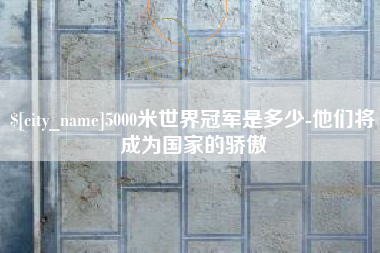 晋城5000米世界冠军是多少-他们将成为国家的骄傲
