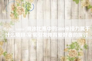 晋城滑冰比赛中的5000米接力属于什么项目-常常引发体育爱好者的探讨